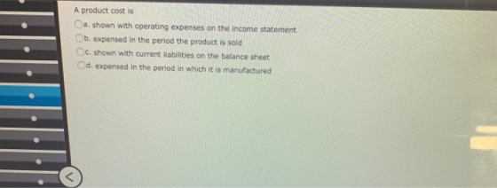 A product cost is a. shown with operating expenses on the income statement b. expensed in the period the product is sold c. s
