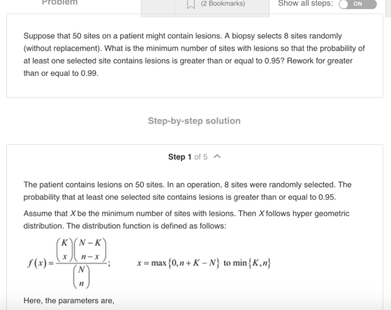 (2 Bookmarks) Problem Show all steps: ON Suppose that 50 sites on a patient might contain lesions. A biopsy selects 8 sites randomly (without replacement). What is the minimum number of sites with lesions so that the probability of at least one selected site contains lesions is greater than or equal to 0.95? Rework for greater than or equal to 0.99. Step-by-step solution Step 1 of 5 The patient contains lesions on 50 sites. In an operation, 8 sites were randomly selected. The probability that at least one selected site contains lesions is greater than or equal to 0.95. Assume that X be the minimum number of sites with lesions. Then X follows hyper geometric distribution. The distribution function is defined as follows: K N-K max 0,n +K -N to min K,n Here, the parameters are,