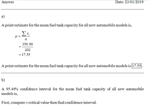 Answer Date: 23/01/2019 a) A point estimate for the mean fuel tank capacity for all new automobile models is, 2a 350.90 202 - 17.55 A point estimate for the mean fuel tank capacity for all new automobile models is 17.55 b) A 95.44% confidence interval for the mean fuel tank capacity of all new automobile models is, First, compute z-critical value then find confidence interval