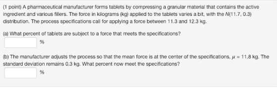 (1 point) A pharmaceutical manufacturer forms tablets by compressing a granular material that contains the active ingredient and various fillers. The force in kilograms (kg) applied to the tablets varies a bit, with the N(11.7, 0.3) distribution. The process specifications call for applying a force between 11.3 and 12.3 kg. a) What percent of tablets are subject to a force that meets the specifications? (b) The manufacturer adjusts the process so that the mean force is at the center of the specifications, μ-11.8 kg. The standard deviation remains 0.3 kg. What percent now meet the specifications?