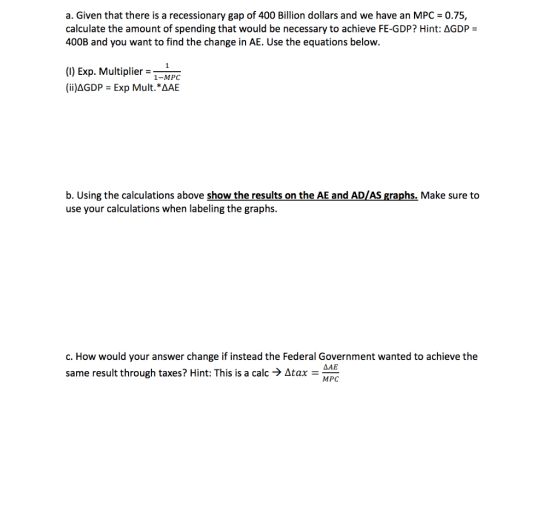 a. Given that there is a recessionary gap of 400 Billion dollars and we have an MPC = 0.75, calculate the amount of spending that would be necessary to achieve FE-GDP? Hint: ΔGDP- 400B and you want to find the change in AE. Use the equations below. (0) Exp. Multiplier 1-MPC (ii)Δ GDP : Exp Mult.AAE b. Using the calculations above show the results on the AE and AD/AS graphs. Make sure to use your calculations when labeling the graphs. c. How would your answer change if instead the Federal Government wanted to achieve the same result through taxes? Hint: This is a calc-) Δtax-MAE MPC