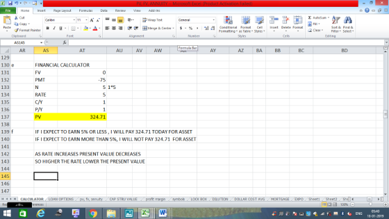 Home nert Page Layout Formulas Data Review View dd-Ins Cut E AutoSum ー E ゴWrap Text aCopy в 1 프 . Ej-., Δ. : rーー 逻锂函Merge & Center. $, % , 弼,8 C Conditional Format CeInsert Delete Format Formatting as Table Styles2 Clear Sort &Find & Format Painter Clipboard AS145 AR Alignment Number Cells Edting Formula Bar AS AT AU AV AW AY AZ BA BC BD 129 130 e 131 132 133 134 135 136 137 138 139 f 140 141 142 143 144 145 146 147 FINANCIAL CALCULATOR FV PMT 0 -75 5 1 5 RATE C/Y PV 324.71 IF I EXPECT TO EARN 5% OR LESS, I WILL PAY 324.71 TODAY FOR ASSET IF I EXPECT TO EARN MORE THAN 5%, I WILL NOT PAY 324.71 FOR ASSET AS RATE INCREASES PRESENT VALUE DECREASES SO HIGHER THE RATE LOWER THE PRESENT VALUE | CALCULATOR AN OPTIONS fv. ann CAP STRU VALUE BOX DILUTION DOLLAR COST AVGMORTGAGE EXPO Sheeti Sheet2 Shel 18-01-2019