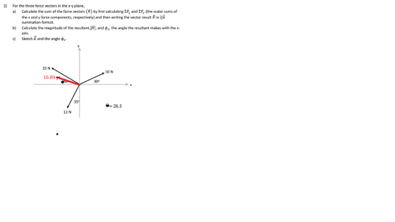 2) For the three force vectors in the x-y plane, a) Calculate the sum of the force vectors (R) by first calculating EF, and EFy (the scalar sums of the x and y force components, respectively) and then writing the vector result R in ijk summation format. Calculate the magnitude of the resultant, RI, and axis b) the angle the resultant makes with the x c) Sketch R and the angle r 15 N 10 N 10.8N 300 26.3 12 N