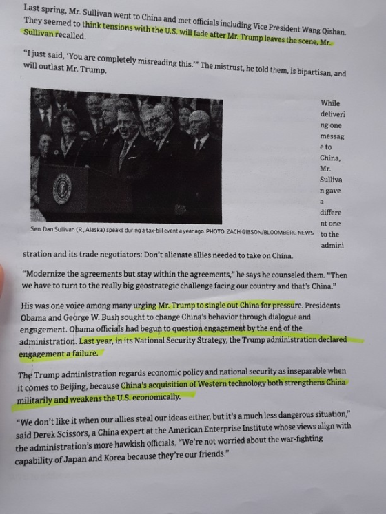 Last spring, Mr. Sullivan went to China and met officials including Vice President Wang Qishan. They seemed to think tensions with the U.S. will fade after Mr. Trump leaves the scene, Mr. Sullivan recalled. I just said, You are completely misreading will outlast Mr. Trump. this The mistrust, he told them,is bipartisan, and While deliveri ng one messag e to China, Mr. Sulliva n gave differe nt one Sen. Dan Sullivan (R, Alaska) speaks during a tax-bill event a year ago. PHOTO ZACH GIBSON/BLOOMBERG NEWS to the admini stration and its trade negotiators: Dont alienate allies needed to take on China. Modernize the agreements but stay within the agreements, he says he counseled them. Then we have to turn to the really big geostrategic challenge facing our country and thats China. His was one voice among many urging Mr. Trump to single out China for pressure. Presidents Obama and George W. Bush sought to change Chinas behavior through dialogue and engagement. Obama officials had begun to question engagement by the end of the administration. Last year, in its National Security Strategy, the Trump administration declared engagement a failure. The Trump administration regards economie policy and national security as inseparable when it comes to Beijing, because Chinas acquisition of Western technology both strengthens China militarily and weakens the U.S. economically We dont like it when our allies steal our ideas either, but its a much less dangerous situation, said Derek Scissors, a China expert at the American Enterprise Institute whose views align with the administrations more hawkish officials. Were not worried about the war-ighting capability of Japan and Korea because theyre our friends.
