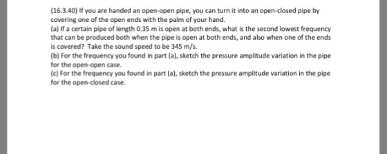 (16.3.40) If you are handed an open-open pipe, you can turn it into an open-closed pipe by covering one of the open ends with the palm of your hand. (a) If a certain pipe of length 0.35 m is open at both ends, what is the second lowest frequency that can be produced both when the pipe is open at both ends, and also when one of the ends is covered? Take the sound speed to be 345 m/s. (b) For the frequency you found in part (a), sketch the pressure amplitude variation in the pipe for the open-open case. (c) For the frequency you found in part (a), sketch the pressure amplitude variation in the pipe for the open-closed case.