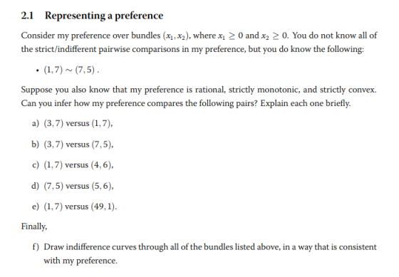 2.1 Representing a preference Consider my preference over bundles (x1,x2), where x0 andx20. You do not know all of nt pairwise comparisons in my preference, but you do know the following: Suppose you also know that my preference is rational, strictly monotonic, and strictly convex Can you infer how my preference compares the following pairs? Explain each one briefly. a) (3,7) versus (1,7), b) (3,7) versus (7,5), c) (1,7) versus (4,6), d) (7,5) versus (5,6) e) (1,7) versus (49,1 inall, f) Draw indifference curves through all of the bundles listed above, in a way that is consistent with my preference