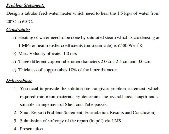 Problem Statement: Design a tubular feed-water heater which need to heat the 1.5 kg/s of water from 20°C to 60°C. Constraints