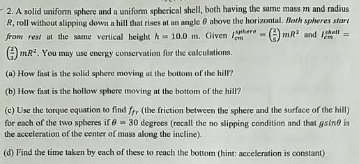 2. A solid uniform sphere and a uniform spherical shell, both having the same mass m and radius R, roll without slipping down a hill that rises at an angle ? above the horizontal. Both spheres start from rest at the same vertical height h 10.0 m. Given lem mR2 and sphere shelt S) () mR2. You may use energy (a) How fast is the solid sphere moving at the bottom of the hill? (b) How fast is the hollow sphere moving at the bottom of the hill? (c) Use the torque equation to find frr (the friction between the sphere and the surface of the hill) the acceleration of the center of mass along the incline. (d) Find the time taken by each of these to reach the bottom (hint: acceleration is constant)