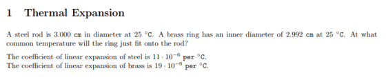 1 Thermal Expansion A steel rod is 3.000 cm in diameter at 25 °C. A brass ring has an inner diameter of 2.902 ㎝ at 25。C. At what common tempernture will the ring just fit outo the srod? o c The coefficient of linear expansion of brass is 19.10-6 per °c.