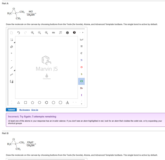 Part A CH3OH CH3 Draw the molecule on the canvas by choosing buttons from the Tools (for bonds), Atoms, and Advanced Template toolbars. The single bond is active by default. 0 Marvin JS C3 My Answers Give Up Incorrect; Try Again; 5 attempts remaining At least one of the atoms in your response has an invalid valence. If you dont see an atom highlighted in red, look for an atom that violates the octet rule, or try expanding your shortcut groups Part B CH3OH CH Draw the molecule on the canvas by choosing buttons from the Tools (for bonds), Atoms, and Advanced Template toolbars. The single bond is active by default.