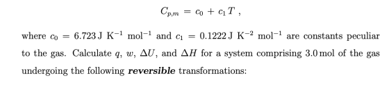 Cp,m = co + ciT, where co = 6.723 J K-1 mol-1 and cı = 0.1222 J K-2 mol-1 are constants peculiar to the gas. Calculate q, w,