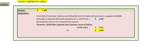 Answer is highlighted in yellow: Solution: Answer: $ 2,420 Explanation From 2018, If itemized, total annual allowable limit for State and local taxes is capped at $10,000. Although as separate allowable property tax is (1510+910) 2,420 Development cost is not a property tax amount. Therefore, deductible property taxes amount, lessor of follow: 10000-5050) 4,950 $ 2,420 or:
