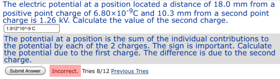 The electric potential at a position located a distance of 18.0 mm froma positive point charge of 6.80x10-9C and 10.3 mm from a second point charge is 1.26 kV. Čalculate the value of the second charge 1.912* 10л-9C The potential at a position is the sum of the individual contributions to the potential by each of the 2 charges. The sign is important. Calculate the potential due to the first charge. The difference is due to the second charge Submit Answe Incorrect. Tries 8/12 Previous Tries