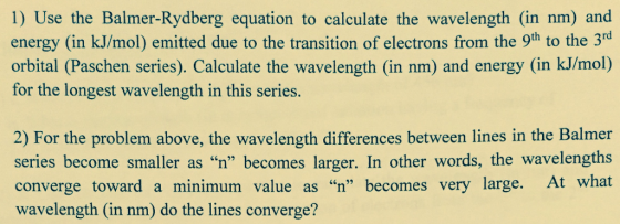 1) Use the Balmer-Rydberg equation to calculate the wavelength (in nm) and energy (in kJ/mol) emitted due to the transition of electrons from the 9th to the 3 orbital (Paschen series). Calculate the wavelength (in nm) and energy (in kJ/mol) for the longest wavelength in this series. 2) For the problem above, the wavelength differences between lines in the Balmer series become smaller as n” becomes larger. In other words, the wavelengths converge toward a minimum value as n” becomes very large. At what wavelength (in nm) do the lines converge?
