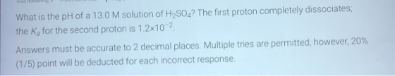 nerem. Po What is the pH of a 13.0 M solution of H2SO4? The first proton completely dissociates; the Ka for the second proton
