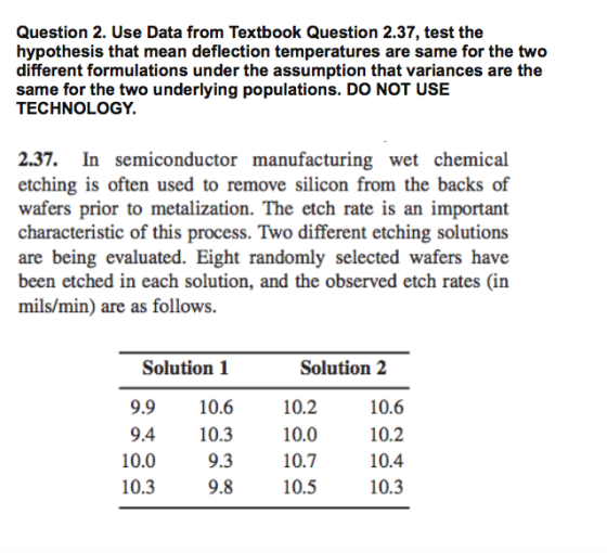 Question 2. Use Data from Textbook Question 2.37, test the hypothesis that mean deflection temperatures are same for the two different formulations under the assumption that variances are the same for the two underlying populations. DO NOT USE TECHNOLOGY. 2.37. In semiconductor manufacturing wet chemical etching is often used to remove silicon from the backs of wafers prior to metalization. The etch rate is an important characteristic of this process. Two different etching solutions are being evaluated. Eight randomly selected wafers have been etched in each solution, and the observed etch rates (in mils/min) are as follows. Solution2 10.2 10.0 10.7 10.5 Solution 1 9.910.6 9.4 10.3 9.3 9.8 10.6 10.2 10.4 10.3 10.0 10.3