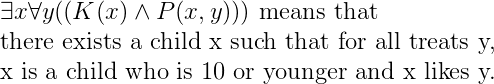 \\* \exists x\forall y((K(x)\land P(x,y))) \text{ means that }\\*\text{there exists a child x such that for all treats y,} \\*\text{x is a child who is 10 or younger and x likes y.}
