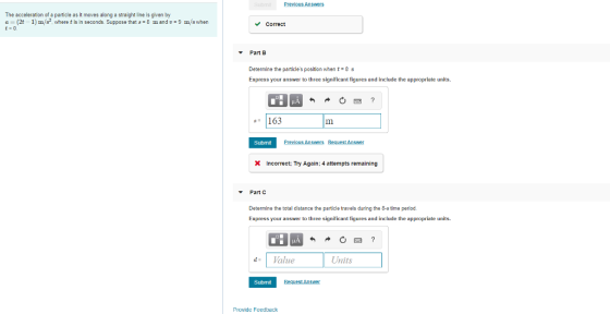 Previous Answers The acceleration of a particle as it moves along a straight line is given by a (2t-1) m/s2, where t is in seconds. Suppose that s 8 m and 9m/s when VCorrect Part B Determine the particles position when 8 s Express your answer to three significant figures and include the appropriate units. 163 Submit Incorrect Try Again: 4 attempts remaining Part C Determine the total distance the particle travels during the 2-s time perlod Express your answer to three significant figures and include the appropriate units. dValue Units Submit Provide Feedback