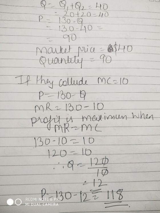 Q = 9, +Q2 = 40 - 20420-40 P - 130-9. - 130-40 = 90 market price - 40 Quantity = 90 If they collude MC210 P-130-Q MR2 13o-10