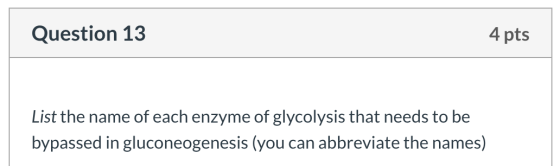 Question 13 4 pts List the name of each enzyme of glycolysis that needs to be bypassed in gluconeogenesis (you can abbreviate