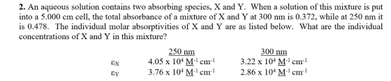 2. An aqueous solution contains two absorbing species, X and Y. When a solution of this mixture is put into a 5.000 cm cell, the total absorbance of a mixture of X and Y at 300 nm is 0.372, while at 250 nm it is 0.478. The individual molar absorptivities of X and Y are as listed below. What are the individual concentrations of X and Y in this mixture? 250 nm 4.05 x 104 M-1 cm-1 3.76 x 104 Mi cm 300 nm 3.22 x 104 M-1 cm-1 2.86 x 104 M -1 cm -1 EY