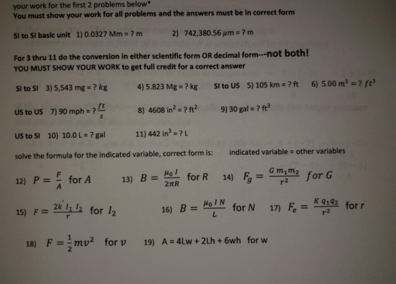 your work for the first 2 problems below* You must show your work for all problems and the answers must be in correct form SI to SI basic unit 1) 0.0327 Mm-? m For 3 thru 11 do the conversion in either scientific form OR decimal form--not both! 2) 742,380.56 um-? m YOU MUST SHOW YOUR WORK to get full credit for a correct answer SI to SI 3) 5,543 mg-? kg US to US 7) 90 mph ? US to SI 10) 10.0 ? gal solve the formula for the indicated variable, correct form is: indicated va 12) Pfor A 4) 5.823 Mg-? kg SI to US 5) 105 km?ft 6) 5.00 m3? f3 8) 4608 in2 ? ft 9) 30 gal - ? ft3 11) 442 in3-?L ft riable- other va 13) Bfor R 14) F m for G HoIN ll for 12 17) Fe=Kq:92 for r 15) F= 2k 11 12 16) B = for N 18) F=lmv2 for v 19) A=4Lw + 2Lh + 6wh for w