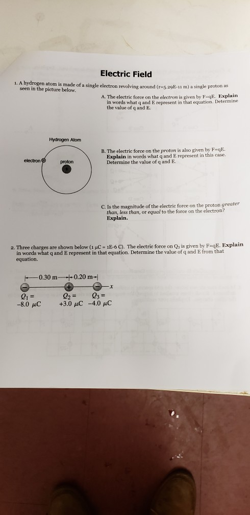 Electric Field een ino fen aicom is made of a single electron revoling around (-5 agE-u m) a single proton as the picture below A. The electric force on the electron is given by F-qE. Explain in words what q and E represent in that equation. Determine the value of q and E. Hydrogen Atom B. The electric force on the proton is also given by F-qE Derelainin rdy what q and E represent in this case. electron proton C. Is the magnitude of the electrie force on the proton greater than, less than, or equal to the force on the electron? Explain. 2. Three charges are shown below (1 uC 1E-6 C). The electric force on Qa is given by F-qE. Explain in words what q and E represent in that equation. Determine the value of q and E from that equation. 0.30 m0.20 m-i er 0203 -8.0 C +3.0 uC -4.0 uC