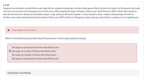 1.5.25 Suppose two brothers named Mario and Luigi like to compete by playing a certain video game. Mario thinks he is better at this game than Luigi and sets out to prove it by keeping track of who wins. After playing the game 30 times, Mario won 18 of them (or 60%). Mario then declares that this proves he is obviously the better player. Luigi, who just finished Chapter 1 in his statistics class, realizes that perhaps he and his brother are evenly matched and just by chance Mario won 60% of the last 30 games. Luigi is going to test this by running a test of significance XYour answer is incorrect. Which of the following describes what the parameter is that Luigi should be testing? the long-run proportion of times that Mario loses the long-run number of times that Mario wins the long-run number of times that Mario loses the long-run proportion of times that Mario wins eTextbook and Media