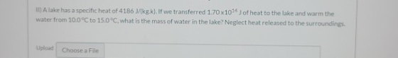 II) A lake has a specific heat of 4186 J/(kg k). If we transferred 1.70 x 1014 Jof heat to the lake and warm the water from 1