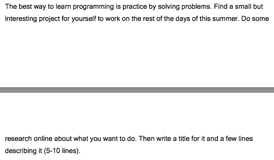 The best way to learn programming is practice by solving problems. Find a small but interesting project for yourself to work on the rest of the days of this summer. Do some research online about what you want to do. Then write a title for it and a few lines describing it (5-10 lines)