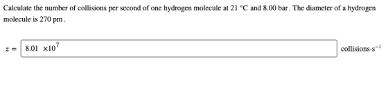Calculate the number of collisions per second of one hydrogen molecule at 21 °C and 8.00 bar. The diameter of a hydrogen mole