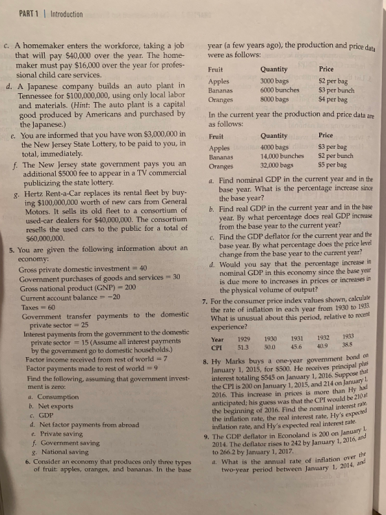 PART 1Introduction c. A homemaker enters the workforce, taking a job year (a few years ago), the production and price da ta that will pay $40,000 over the year. The home were as follows: maker must pay $16,000 over the year for profes- Quantity 3000 bags 6000 bunches 8000 bags Fruit Price sional child care services Apples Bananas ag d. A Japanese company builds an auto plant in Tennessee for $100,000,000, using only local labor and materials. (Hint: The auto plant is a capital good produced by Americans and purchased by $3 per bunch $4 per bag In the current year the production and price data are as follows: the Japanese.) e. You are informed that you have won $3,000,000 in the New Jersey State Lottery, to be paid to you, in Quantity 4000 bags 14,000 bunches 32,000 bags Price total, immediately f. The New Jersey state government pays you an Oranges $3 per bag $2 per bunch $5 per bag additional $5000 fee to appear in a TV commercial publicizing the state lottery a. Find nominal GDP in the current year and in the base year. What is the percentage increase since g. Hertz Rent-a-Car replaces its rental fleet by buy ing $100,000,000 worth of new cars from General Motors. It sells its old fleet to a consortium of used-car dealers for $40,000,000. The consortium resells the used cars to the public for a total of base year? b. Find real GDP in the current year and in the base year. By what percentage does real GDP increase from the base year to the current year? $60,000,000 Find the GDP deflator for the current year and the base year. By what percentage does the price level 5. You are given the following information about an change from the base year to the current year? d. Would you say that the percentage increase in Gross private domestic investment 40 Government purchases of goods and services Gross national product (GNP) 200 Current account balance-20 30 nominal GDP in this economy since the base year is due more to increases in prices or incre the physical volume of output? For the consumer price index values shown, calculate the rate of inflation in each year from 1930 to 198 What is unusual about this period, relative to recent experience? 60 Government transfer payments to the domes pri ate sector 25 Interest payments from the government to the domesti Year 1929 1930 1931 1932 1933 CPI 51.3 50.0 45.6 40.9 388 private sector 15 (Assume all interest payments by the government go to domestic households.) Factor income received from rest of world7 Factor payments made to rest of world9 Find the following, assuming that government invest 8. Hy Marks buys a one-year government January 1, 2015, for $500. He receives principal plus interest totaling $545 on January 1, 2016. Suppose that the CPI is 200 on January 1, 2015, and 214 on January 2016. This increase in prices is more than Hy anticipated; his guess was that the CPI would be 210a the beginning of 2016. Find the nominal interest ra the inflation rate, the real interest rate, Hys expec inflation rate, and Hys expected real interest rate zero had b. Net exports c. GDP d. Net factor payments from abroad e. Private saving ted 9. The GDP deflator in Econoland is 200 on January 2014. The deflator rises to 242 by January 1, 2016, a to 266.2 by January 1, 2017. Government saving National saving g. of fruit: apples, oranges, and bananas. In the base 6. Consider an economy that produces only three types a. What is the annual rate of inflation ver nd wo-year period between January 1, 2014