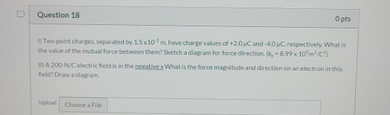 Question 18 O pts 1) Two point charges, separated by 15x10 m, have charge values of +2.0 PC and -4.0 dC, respectively. What i