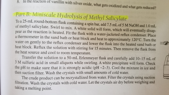 8. n the reaction of vanillin with silver oxide, what gets oxidized and what gets reduced? Part B: Miniscale Hydrolysis of Methyl Salicylate To a 25-mL round-bottom flask containing a spin bar, add 7.5 mL of 5 M NaOH and 1.0mL. of methyl salicylate. Swirl to mix. A white solid will form, which will eventually disap- pear as the reaction is heated. Fit the flask with a water-jacketed reflux condenser. Place a thermometer in the sand bath or heat block and heat to approximately 120°C. Turn the water on gently to the reflux condenser and lower the flask into the heated sand bath or block. Reflux the solution with stirring for 15 minutes. Then remove the flask from the heat source and cool to room temperature. Transfer the solution to a 50-mL Erlenmeyer flask and carefully add 10-15 mL of 3 M sulfuric acid in small aliquots while swirling. A white precipitate will form. Check the pH to make sure that it is strongly acidic (pH -2-3). Cool the mixture in ice and then suction filter. Wash the crystals with small amounts of cold water. The crude product can be recrystallized from water. Filter the crystals using suction hltration. Wash the crystals with cold water. Let the crystals air dry before weighing and taking a melting point.