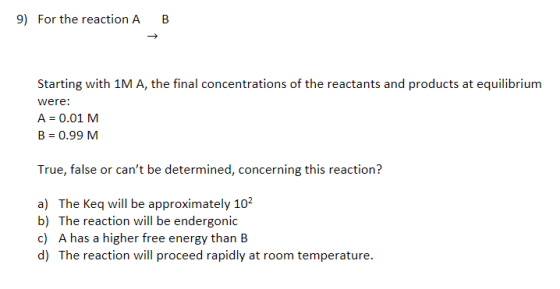 9) For the reaction A B Starting with MA the final concentrations of the reactants and products at equilibrium were: A = 0.01 M B = 0.99 M True, false or cant be determined, concerning this reaction? a) The Keq will be approximately 102 b) The reaction will be endergonic c) A has a higher free energy than B d) The reaction will proceed rapidly at room temperature.