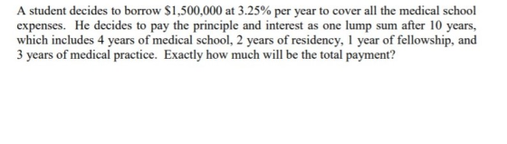 A student decides to borrow $1,500,000 at 3.25% per year to cover all the medical school expenses. He decides to pay the prin