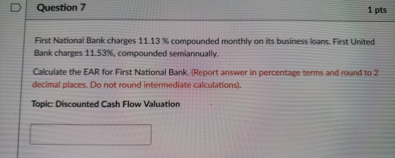 D | Question 7 1 pts First National Bank charges 11.13 % compounded monthly on its business loans. First United Bank charges 11.53%, compounded semiannually. Calculate the EAR for First National Bank. (Report answer in percentage terms and round to 2 decimal places. Do not round intermediate calculations). Topic: Discounted Cash Flow Valuation
