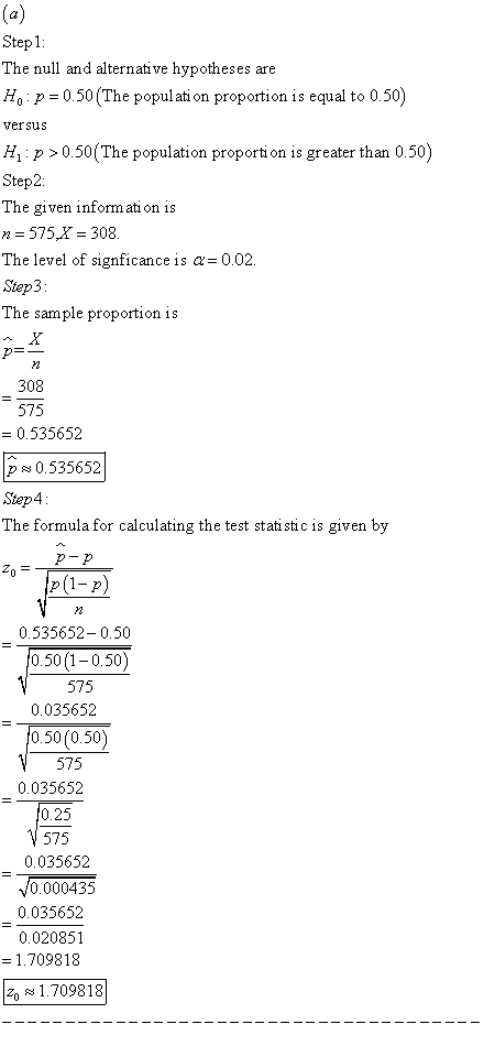 Step1 The null and alternative hypotheses are Ho p 0.50 (The populati on proportion is equal to 0.50) vefsus H p >0.50(The population proporti on is greater than 0.50) Step2: The given informati on is The level of signficance is a-0.02. Step3 The sample proportion is 308 575 0.535652 p0.535652 Step4 The formula for calculating the test stati stic is given by 0.535652-0.50 0.50 (1-0.50) 575 0.035652 0.50 (0.50) 575 0.035652 0.25 575 0.035652 0.000435 0.035652 0.020851 1.709818 1.709818