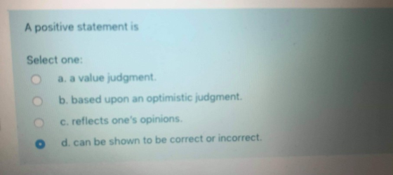A positive statement is Select one: a. a value judgment b. based upon an optimistic judgment c. reflects ones opinions. d. c