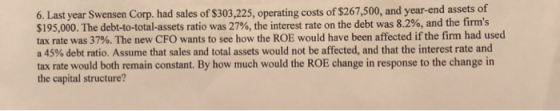 6. Last year Swensen Corp. had sales of $303,225, operating costs of $267,500, and year-end assets of $195,000. The debt-to-total-assets ratio was 27%, the interest rate on the debt was 8.2%, and the firms tax rte was 37%. The new CFO wants to see how the ROE would have been affected if the firm had used a 45% debt ratio. Assume that sales and total assets would not be affected, and that the interest rate and tax rate would both remain constant. By how much would the ROE change in response to the change in the capital structure?