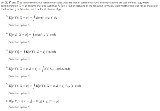 Let X, Y, and Z be jointly continuous random variables. Assume that all conditional PDFs and expectations are well defined. E.g, when conditioning on X = a, assume that z is such that fx (x) > 0, For each one of the following formulas, state whether it is true for all choices of the function g or false (i.e., not true for all choices of g) Select an option Select an option- Select an option Select an option Select an option ▼ Select an option