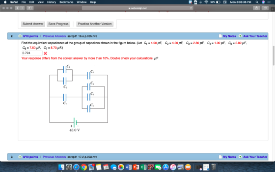 Safari File Edit View History Bookmarks Window Help 50% D El Mon 3:08:36 PM a Submit Answer Save Progress Practice Another Version 2. 0/10 points I Previous Answers sercp11 16.a.p.065.nva My Notes Ask Your Teacher Find the equivalent capacitance of the group of capacitors shown in the figure below (Let C1 = 4.90μF C2 = 4.20 μF· C3 = 2.80 μΕ C-1.90μF. C5 = 2 80 0.724 Your response differs from the correct answer by more than 10%. Double check your calculations. Ci Cs C2 Cs 48.0 V 3. 0/10 pointsI Previous Answers sercp11 17.2 p.003.nva My Notes Ask Your Teacher