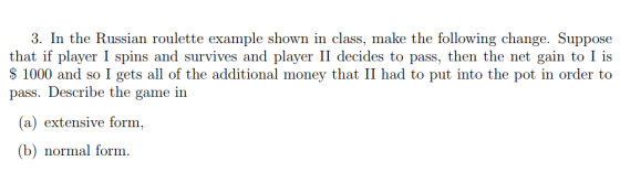 3. In the Russian roulette example shown in class, make the following change. Suppose that if player I spins and survives and player II decides to pass, then the net gain to I is S 1000 and so I gets all of the additional money that II had to put into the pot in order to pass. Describe the game in (a) extensive form, (b) normal form