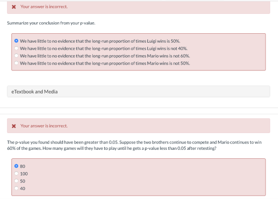 X Your answer is incorrect. Summarize your conclusion from your p-value. O We have little to no evidence that the long-run proportion of times Luigi wins is 50%. We have little to no evidence that the long-run proportion of times Luigi wins is not 40%. We have little to no evidence that the long-run proportion of times Mario wins is not 60%. We have little to no evidence that the long-run proportion of times Mario wins is not 50%. eTextbook and Media X Your answer is incorrect The p-value you found should have been greater than O.05. Suppose the two brothers continue to compete and Mario continues to win 60% of the games. How many games will they have to play until he gets a p-value less than 0.05 after retesting? 80 100 50 40