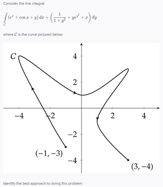 Consider the line integral (el + cos x + y) dx + +yey + dy where C is the curve pictured below. 2 (-1,-3) (3,-4) Identify the