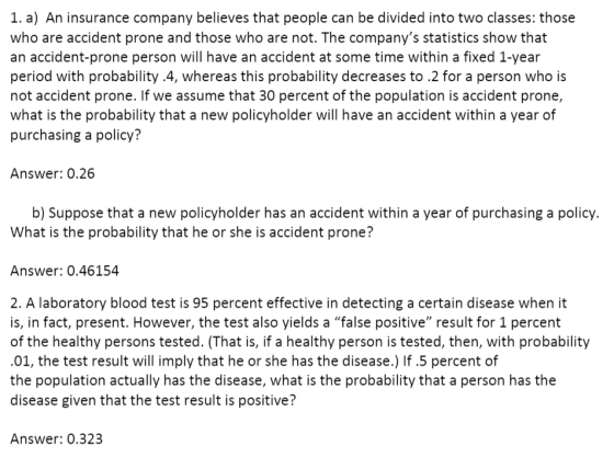 1. a) An insurance company believes that people can be divided into two classes: those who are accident prone and those who are not. The companys statistics show that an accident-prone person will have an accident at some time within a fixed 1-year period with probability .4, whereas this probability decreases to .2 for a person who is not accident prone. If we assume that 30 percent of the population is accident prone, what is the probability that a new policyholder will have an accident within a year of purchasing a policy? Answer: 0.26 b) Suppose that a new policyholder has an accident within a year of purchasing a policy. What is the probability that he or she is accident prone? Answer: 0.46154 2. A laboratory blood test is 95 percent effective in detecting a certain disease when it is, in fact, present. However, the test also yields a false positive result for 1 percent of the healthy persons tested. (That is, if a healthy person is tested, then, with probability 01, the test result will imply that he or she has the disease.) If.5 percent of the population actually has the disease, what is the probability that a person has the disease given that the test result is positive? Answer: 0.323