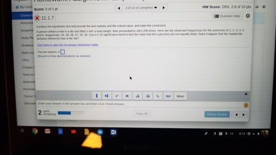 G My C 4 of 10 (4 complete) HW Score: 2896, 2.8 of 10 pts | e Score: 0 of 1 pt Course Question Help * Conduct the hypothesis test and provide the test statistic and the critical value, and state the conclusion Assignme A person dilled a hole in a die and filled it with a lead weight, then proceeded to roll i 200 times. Here are the observed frequencies for the outcomes of 1, 2, 3, 4, 5, Study Pla behaves differently than a fair die? and 6, respectively: 26, 28, 48, 37. 26, 35. Use a 0.10 significance level to test the claim that the outcomes are not equally likely. Does it appear that the loaded die StatCrunc The test statistic is e Text Chapter Tools for Multimed Round to three decimal places as needed.) Course T 1. 1.1 Ví :/? .. (u)| More Discussio Enter your answer in the answer box and then click Check Answer Clear All Check Answer ?a ?+1 8:13 0,1