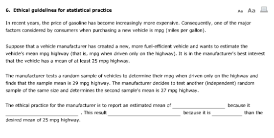 6. Ethical guidelines for statistical practice Aa Aa In recent years, the price of gasoline has become increasingly more expensive. Consequently, one of the major factors considered by consumers when purchasing a new vehicle is mpg (miles per gallon) Suppose that a vehicle manufacturer has created a new, more fuel-efficient vehicle and wants to estimate the vehicles mean mpg highway (that is, mpg when driven only on the highway). It is in the manufacturers best interest that the vehide has a mean of at least 25 mpg highway The manufacturer tests a random sample of vehicles to determine their mpg when driven only on the highway and finds that the sample mean is 29 mpg highway. The manufacturer decides to test another (independent) random sample of the same size and determines the second samples mean is 27 mpg highway. The ethical practice for the manufacturer is to report an estimated mean of because it This result because it is than the desired mean of 25 mpg highway.