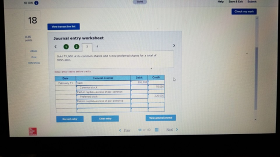 Help Save & Exit Submit 18 HW O Check my work 18 View transaction list 0.35 points Journal entry worksheet eBook Sold 75,000 of its common shares and 4,500 preferred shares for a total of $995,000 Print Note: Enter debits before oredits Debit February 13 Cash 995,000 5.000 Common stock aid-in capital-excess of par, common Preferred stock aid-in capital-excess of par preferred 225 000 Record entry Clear entry Fiew general journal Prey 18 of 40 li Next >