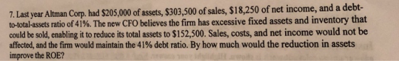 7. Last year Altman Corp. had $205,000 of assets, $303,500 of sales, S18,250 of net income, and a debt- to-total-assets ratio of 41%. The new CFO believes the firm has excessive fixed assets and inventory that could be sold, enabling it to reduce its total assets to $152,500. Sales, costs, and net income would not be affected, and the firm would maintain the 41% debt ratio. By how much would the reduction in assets improve the ROE?